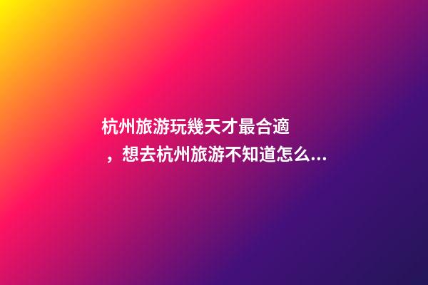 杭州旅游玩幾天才最合適，想去杭州旅游不知道怎么安排行程？具體看這篇攻略